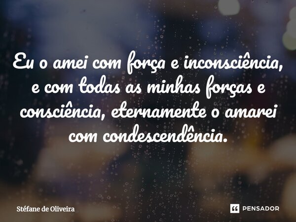 Eu o amei com força e inconsciência, e com todas as minhas forças e consciência, eternamente o amarei com condescendência.... Frase de Stéfane de Oliveira.