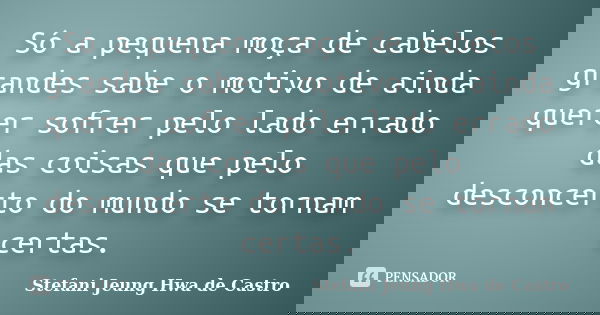 Só a pequena moça de cabelos grandes sabe o motivo de ainda querer sofrer pelo lado errado das coisas que pelo desconcerto do mundo se tornam certas.... Frase de Stefani Jeung Hwa de Castro.