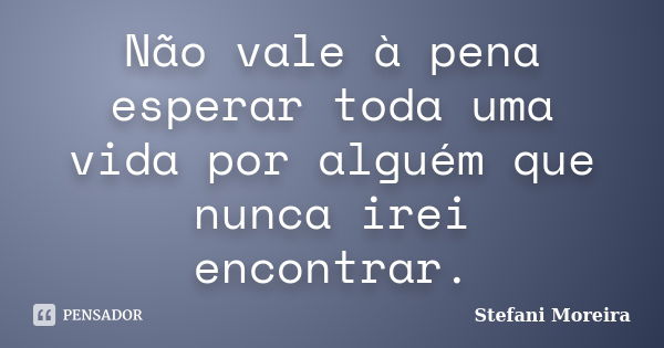 Não vale à pena esperar toda uma vida por alguém que nunca irei encontrar.... Frase de Stefani Moreira.