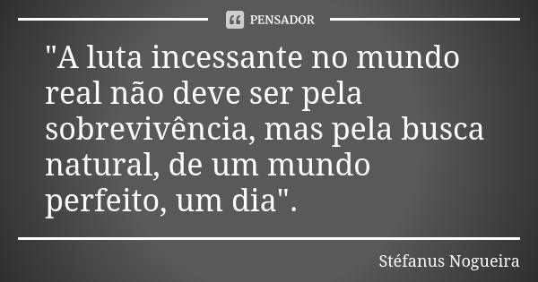 "A luta incessante no mundo real não deve ser pela sobrevivência, mas pela busca natural, de um mundo perfeito, um dia".... Frase de Stéfanus Nogueira.