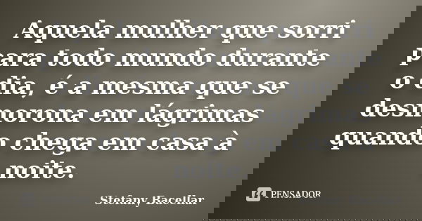 Aquela mulher que sorri para todo mundo durante o dia, é a mesma que se desmorona em lágrimas quando chega em casa à noite.... Frase de Stefany Bacellar.