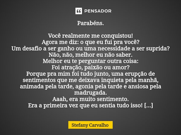 Parabéns. Você realmente me conquistou! Agora me diz: o que eu fui pra você? Um desafio a ser ganho ou uma necessidade a ser suprida? Não, não, melhor eu não sa... Frase de Stefany Carvalho.