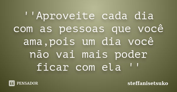 ''Aproveite cada dia com as pessoas que você ama,pois um dia você não vai mais poder ficar com ela ''... Frase de steffanisetsuko.