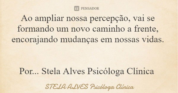 Ao ampliar nossa percepção, vai se formando um novo caminho a frente, encorajando mudanças em nossas vidas. Por... Stela Alves Psicóloga Clínica... Frase de STELA ALVES Psicóloga Clínica.