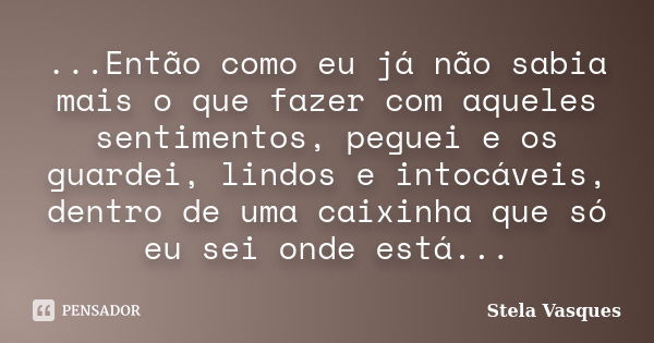 ...Então como eu já não sabia mais o que fazer com aqueles sentimentos, peguei e os guardei, lindos e intocáveis, dentro de uma caixinha que só eu sei onde está... Frase de Stela Vasques.