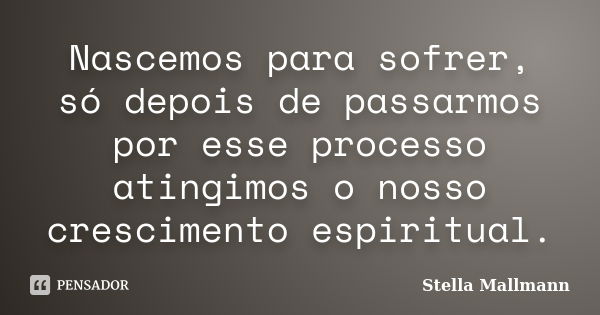 Nascemos para sofrer, só depois de passarmos por esse processo atingimos o nosso crescimento espiritual.... Frase de Stella Mallmann.