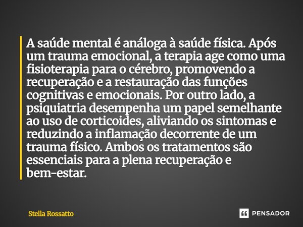 A saúde mental é análoga à saúde física. Após um trauma emocional, a terapia age como uma fisioterapia para o cérebro, promovendo a recuperação e a restauração... Frase de Stella Rossatto.