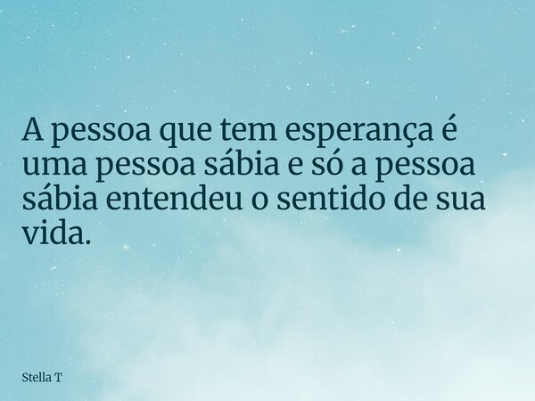 A pessoa que tem esperança é uma pessoa sábia e só a pessoa sábia entendeu o sentido de sua vida.... Frase de Stella T.