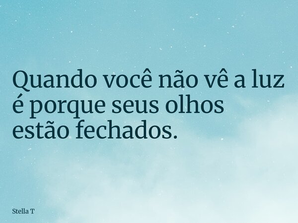 Quando você não vê a luz é porque seus olhos estão fechados.... Frase de Stella T.