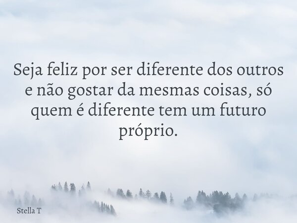 Seja feliz por ser diferente dos outros e não gostar da mesmas coisas, só quem é diferente tem um futuro próprio.... Frase de Stella T.