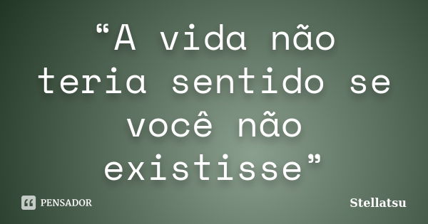 “A vida não teria sentido se você não existisse”... Frase de Stellatsu.