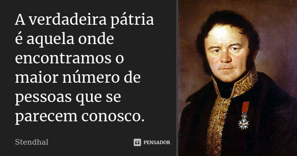 A verdadeira pátria é aquela onde encontramos o maior número de pessoas que se parecem conosco.... Frase de Stendhal.