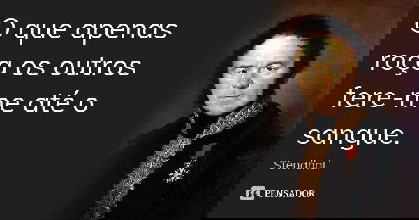 O que apenas roça os outros fere-me até o sangue.... Frase de Stendhal.