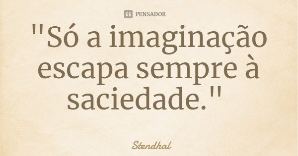 "Só a imaginação escapa sempre à saciedade."... Frase de Stendhal.