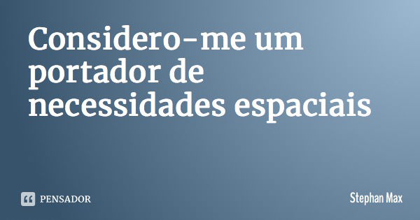 Considero-me um portador de necessidades espaciais... Frase de Stephan Max.