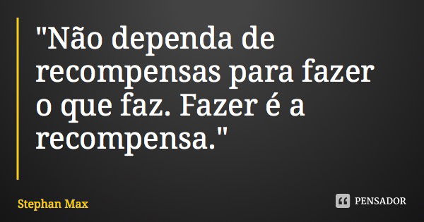 "Não dependa de recompensas para fazer o que faz. Fazer é a recompensa."... Frase de Stephan Max.