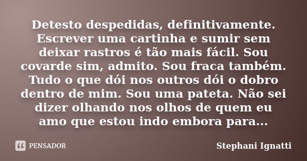 Detesto despedidas, definitivamente. Escrever uma cartinha e sumir sem deixar rastros é tão mais fácil. Sou covarde sim, admito. Sou fraca também. Tudo o que dó... Frase de Stephani Ignatti.