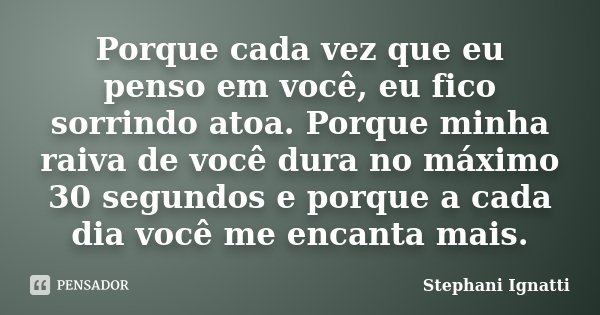 Porque cada vez que eu penso em você, eu fico sorrindo atoa. Porque minha raiva de você dura no máximo 30 segundos e porque a cada dia você me encanta mais.... Frase de Stephani Ignatti.