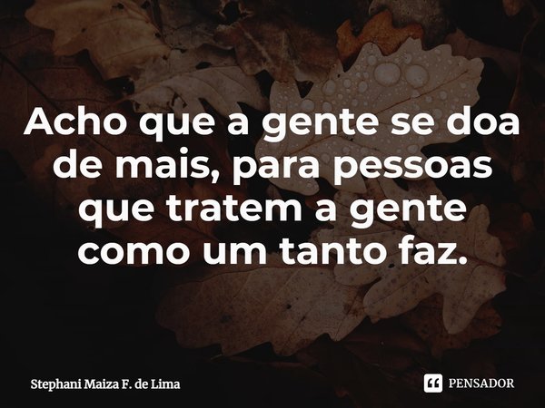 Acho que a gente se doa de mais, para pessoas que tratem a gente como um tanto faz.⁠... Frase de Stephani Maiza F. de Lima.