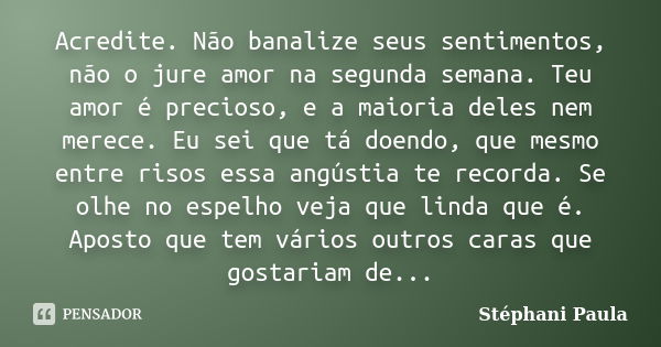 Acredite. Não banalize seus sentimentos, não o jure amor na segunda semana. Teu amor é precioso, e a maioria deles nem merece. Eu sei que tá doendo, que mesmo e... Frase de Stéphani Paula.