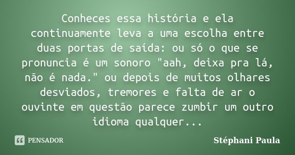 Conheces essa história e ela continuamente leva a uma escolha entre duas portas de saída: ou só o que se pronuncia é um sonoro "aah, deixa pra lá, não é na... Frase de Stéphani Paula.