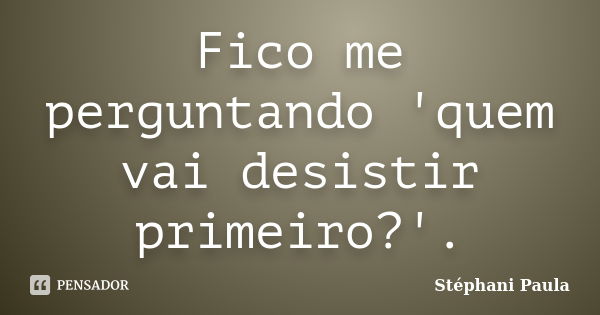 Fico me perguntando 'quem vai desistir primeiro?'.... Frase de Stéphani Paula.