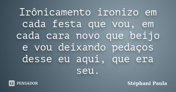 Irônicamento ironizo em cada festa que vou, em cada cara novo que beijo e vou deixando pedaços desse eu aqui, que era seu.... Frase de Stéphani Paula.