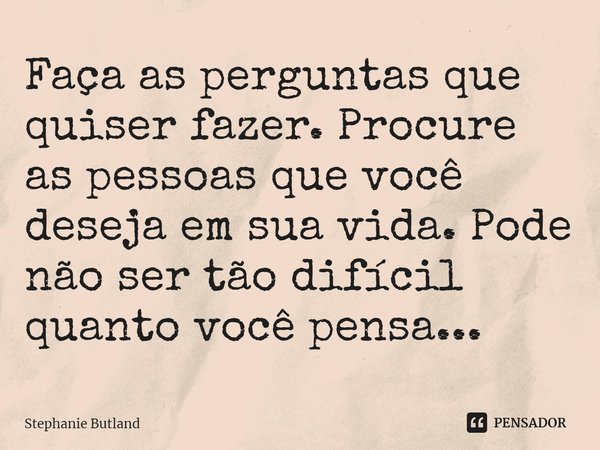 ⁠Faça as perguntas que quiser fazer. Procure as pessoas que você deseja em sua vida. Pode não ser tão difícil quanto você pensa...... Frase de Stephanie Butland.