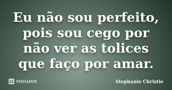 Eu não sou perfeito, pois sou cego por não ver as tolices que faço por amar.... Frase de Stephanie Christie.