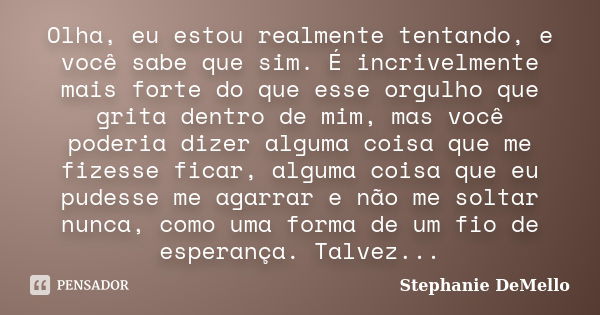 Olha, eu estou realmente tentando, e você sabe que sim. É incrivelmente mais forte do que esse orgulho que grita dentro de mim, mas você poderia dizer alguma co... Frase de Stephanie DeMello.