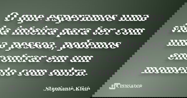O que esperamos uma vida inteira para ter com uma pessoa, podemos encontrar em um momento com outra.... Frase de Stephanie Klein.