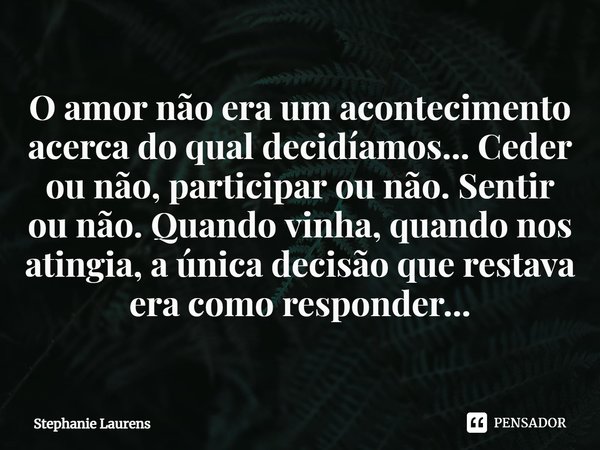 ⁠O amor não era um acontecimento acerca do qual decidíamos... Ceder ou não, participar ou não. Sentir ou não. Quando vinha, quando nos atingia, a única decisão ... Frase de Stephanie Laurens.