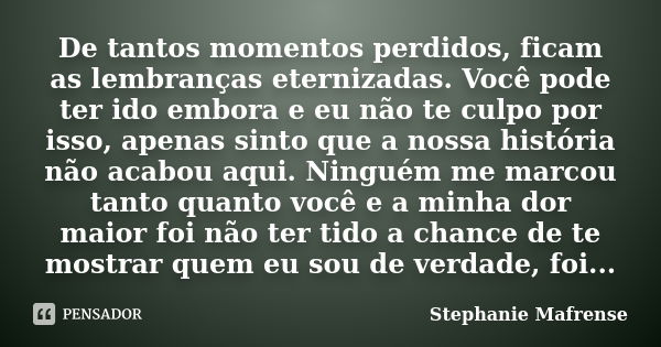 De tantos momentos perdidos, ficam as lembranças eternizadas. Você pode ter ido embora e eu não te culpo por isso, apenas sinto que a nossa história não acabou ... Frase de Stephanie Mafrense.