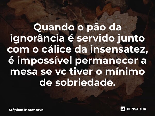 ⁠Quando o pão da ignorância é servido junto com o cálice da insensatez, é impossível permanecer a mesa se vc tiver o mínimo de sobriedade.... Frase de Stéphanie Mantovani.