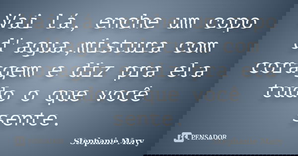 Vai lá, enche um copo d'agua,mistura com coragem e diz pra ela tudo o que você sente.... Frase de Stephanie Mary.