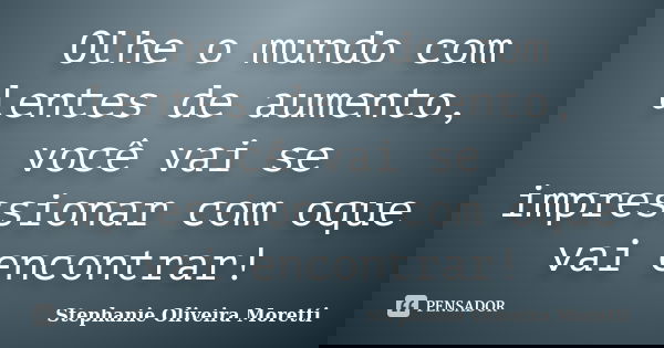 Olhe o mundo com lentes de aumento, você vai se impressionar com oque vai encontrar!... Frase de Stephanie Oliveira Moretti.