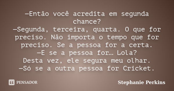 —Então você acredita em segunda chance? —Segunda, terceira, quarta. O que for preciso. Não importa o tempo que for preciso. Se a pessoa for a certa. —E se a pes... Frase de Stephanie Perkins.