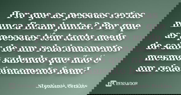 Por que as pessoas certas nunca ficam juntas? Por que as pessoas têm tanto medo de sair de um relacionamento mesmo sabendo que não é um relacionamento bom?... Frase de Stephanie Perkins.