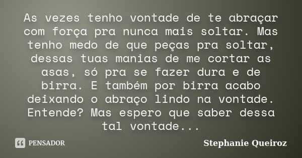 As vezes tenho vontade de te abraçar com força pra nunca mais soltar. Mas tenho medo de que peças pra soltar, dessas tuas manias de me cortar as asas, só pra se... Frase de Stephanie Queiroz.