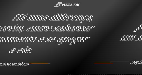 Há uma diferença, porém, entre saborear um momento e se apegar a ele.... Frase de Stephanie Rosenbloom.