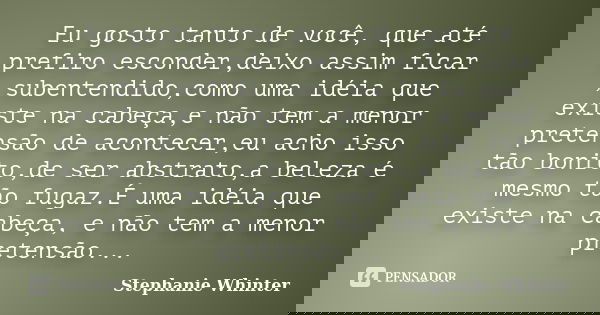 Eu gosto tanto de você, que até prefiro esconder,deixo assim ficar ,subentendido,como uma idéia que existe na cabeça,e não tem a menor pretensão de acontecer,eu... Frase de Stephanie Whinter.