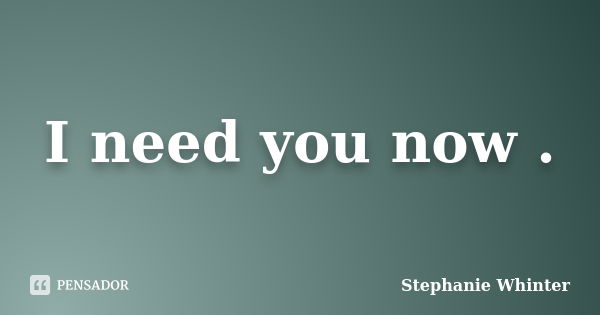 I need you now .... Frase de Stephanie Whinter.