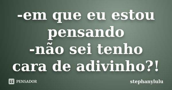 -em que eu estou pensando -não sei tenho cara de adivinho?!... Frase de stephanylulu.