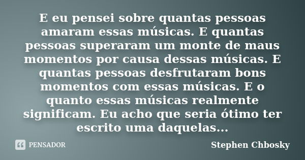 E eu pensei sobre quantas pessoas amaram essas músicas. E quantas pessoas superaram um monte de maus momentos por causa dessas músicas. E quantas pessoas desfru... Frase de Stephen Chbosky.