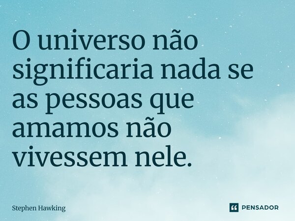 O universo não significaria nada se as pessoas que amamos não vivessem nele.... Frase de Stephen Hawking.