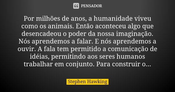 Por milhões de anos, a humanidade viveu como os animais. Então aconteceu algo que desencadeou o poder da nossa imaginação. Nós aprendemos a falar. E nós aprende... Frase de Stephen Hawking.