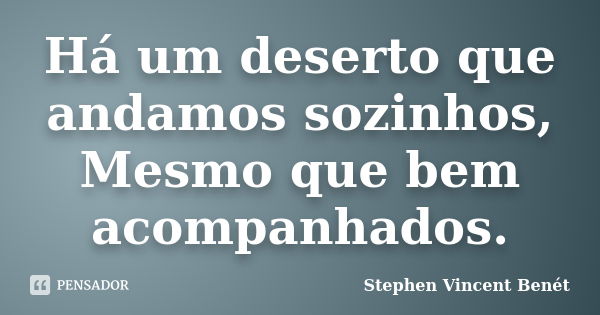 Há um deserto que andamos sozinhos, Mesmo que bem acompanhados.... Frase de Stephen Vincent Benét.