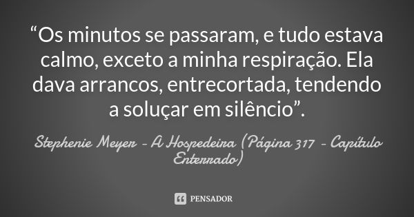 “Os minutos se passaram, e tudo estava calmo, exceto a minha respiração. Ela dava arrancos, entrecortada, tendendo a soluçar em silêncio”.... Frase de Stephenie Meyer - A Hospedeira (Página 317 - Capítulo Enterrado).