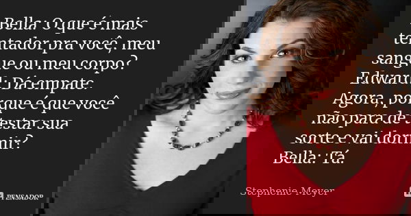 Bella: O que é mais tentador pra você, meu sangue ou meu corpo? Edward: Dá empate. Agora, porque é que você não para de testar sua sorte e vai dormir? Bella: Tá... Frase de stephenie meyer.