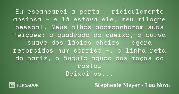 Eu escancarei a porta – ridiculamente ansiosa – e lá estava ele, meu milagre pessoal. Meus olhos acompanharam suas feições: o quadrado do queixo, a curva suave ... Frase de Stephenie Meyer - Lua Nova.